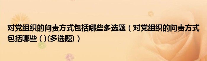 对党组织的问责方式包括哪些多选题（对党组织的问责方式包括哪些 ( )(多选题)）