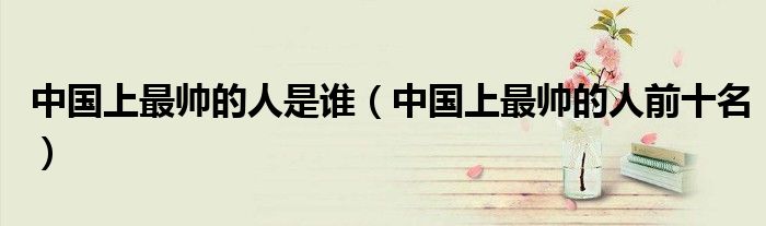 中国上最帅的人是谁（中国上最帅的人前十名）