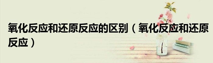 氧化反应和还原反应的区别（氧化反应和还原反应）