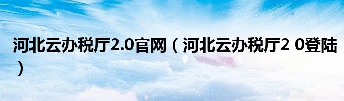 河北云办税厅2.0官网（河北云办税厅2 0登陆）