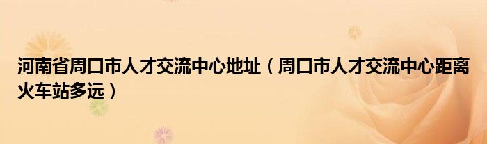 河南省周口市人才交流中心地址（周口市人才交流中心距离火车站多远）