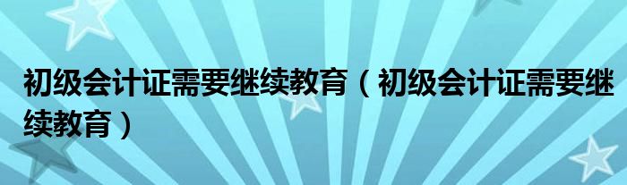 初级会计证需要继续教育（初级会计证需要继续教育）