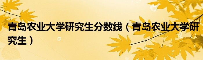 青岛农业大学研究生分数线（青岛农业大学研究生）