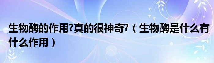 生物酶的作用?真的很神奇?（生物酶是什么有什么作用）