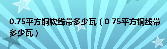 0.75平方铜软线带多少瓦（0 75平方铜线带多少瓦）