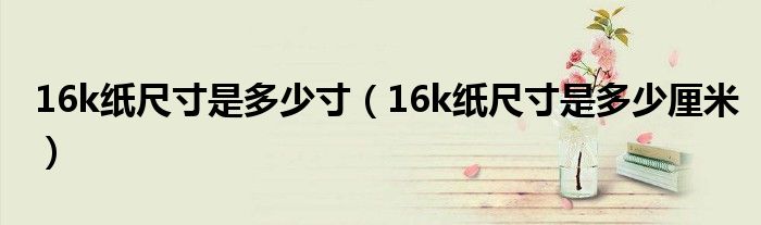16k纸尺寸是多少寸（16k纸尺寸是多少厘米）