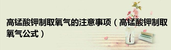 高锰酸钾制取氧气的注意事项（高锰酸钾制取氧气公式）