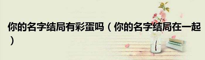 你的名字结局有彩蛋吗（你的名字结局在一起）