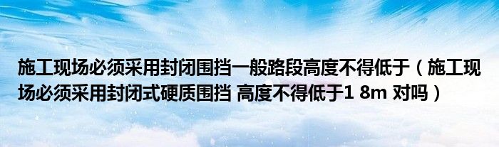 施工现场必须采用封闭围挡一般路段高度不得低于（施工现场必须采用封闭式硬质围挡 高度不得低于1 8m 对吗）