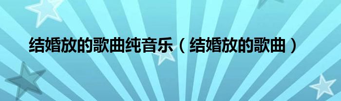 结婚放的歌曲纯音乐（结婚放的歌曲）