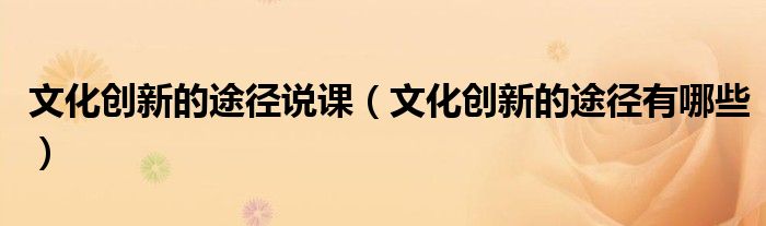文化创新的途径说课（文化创新的途径有哪些）