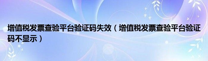 增值税发票查验平台验证码失效（增值税发票查验平台验证码不显示）