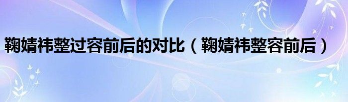 鞠婧祎整过容前后的对比（鞠婧祎整容前后）
