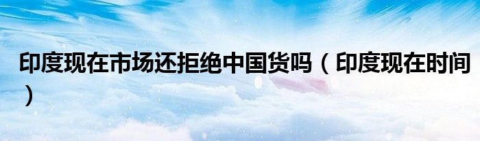 印度现在市场还拒绝中国货吗（印度现在时间）
