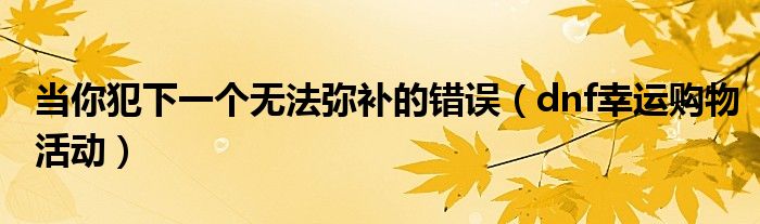 当你犯下一个无法弥补的错误（dnf幸运购物活动）