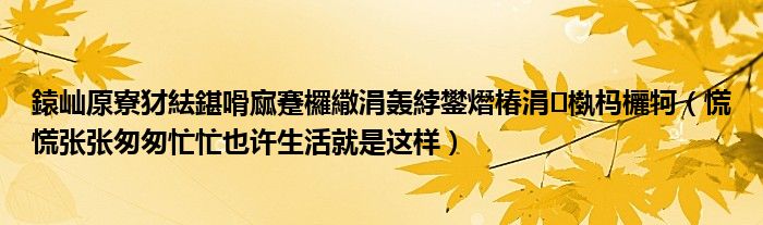鎱屾厡寮犲紶鍖嗗寙蹇欏繖涓轰綍鐢熸椿涓槸杩欐牱（慌慌张张匆匆忙忙也许生活就是这样）