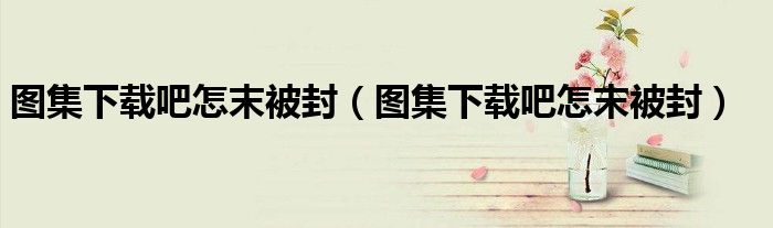 图集下载吧怎末被封（图集下载吧怎末被封）