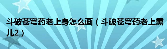 斗破苍穹药老上身怎么画（斗破苍穹药老上熏儿2）