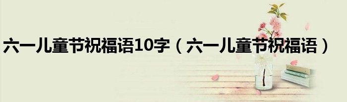 六一儿童节祝福语10字（六一儿童节祝福语）