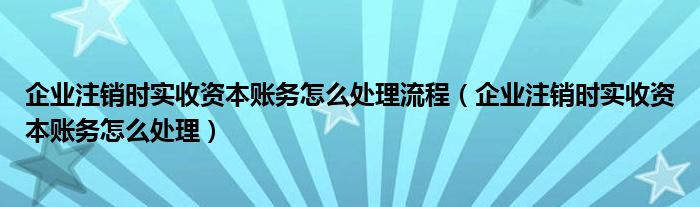企业注销时实收资本账务怎么处理流程（企业注销时实收资本账务怎么处理）