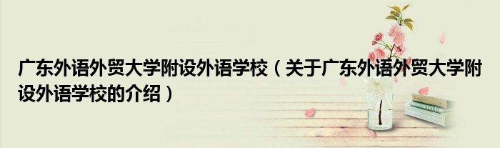 广东外语外贸大学附设外语学校（关于广东外语外贸大学附设外语学校的介绍）