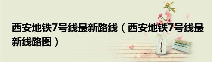 西安地铁7号线最新路线（西安地铁7号线最新线路图）