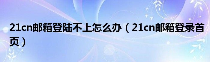 21cn邮箱登陆不上怎么办（21cn邮箱登录首页）