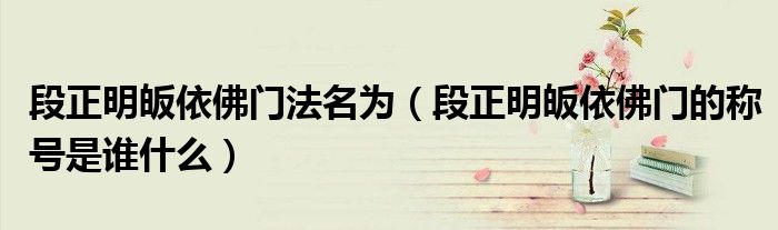 段正明皈依佛门法名为（段正明皈依佛门的称号是谁什么）