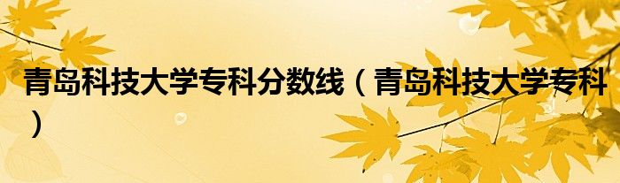青岛科技大学专科分数线（青岛科技大学专科）