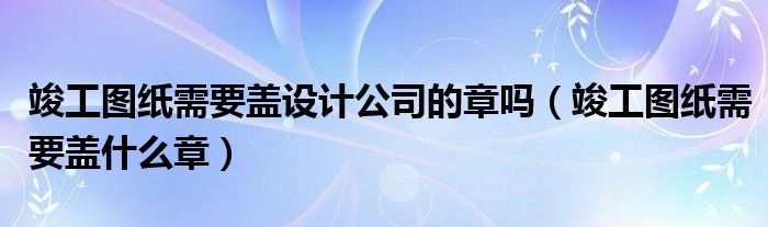 竣工图纸需要盖设计公司的章吗（竣工图纸需要盖什么章）