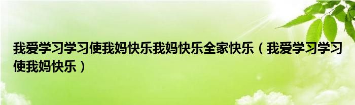 我爱学习学习使我妈快乐我妈快乐全家快乐（我爱学习学习使我妈快乐）