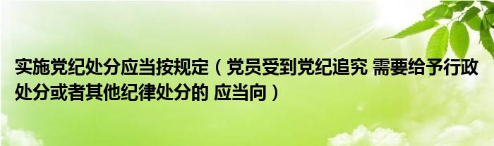 实施党纪处分应当按规定（党员受到党纪追究 需要给予行政处分或者其他纪律处分的 应当向）