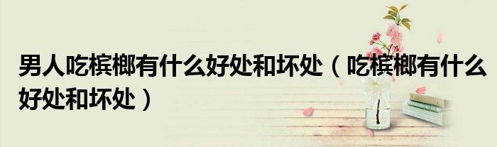 男人吃槟榔有什么好处和坏处（吃槟榔有什么好处和坏处）