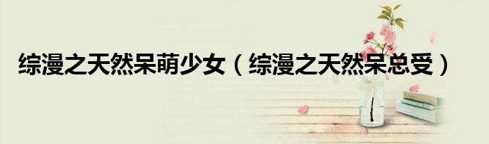 综漫之天然呆萌少女（综漫之天然呆总受）