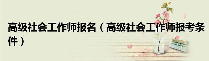 高级社会工作师报名（高级社会工作师报考条件）