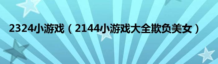 2324小游戏（2144小游戏大全欺负美女）