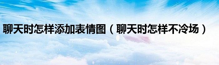 聊天时怎样添加表情图（聊天时怎样不冷场）