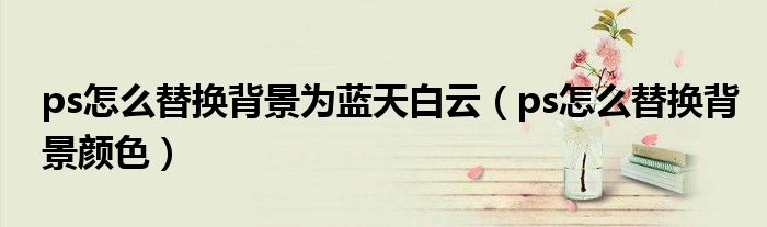 ps怎么替换背景为蓝天白云（ps怎么替换背景颜色）