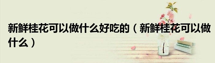 新鲜桂花可以做什么好吃的（新鲜桂花可以做什么）