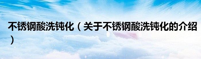 不锈钢酸洗钝化（关于不锈钢酸洗钝化的介绍）