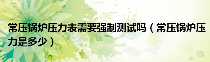 常压锅炉压力表需要强制测试吗（常压锅炉压力是多少）