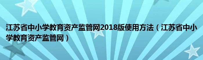 江苏省中小学教育资产监管网2018版使用方法（江苏省中小学教育资产监管网）