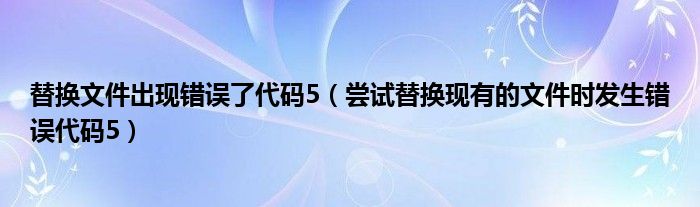 替换文件出现错误了代码5（尝试替换现有的文件时发生错误代码5）