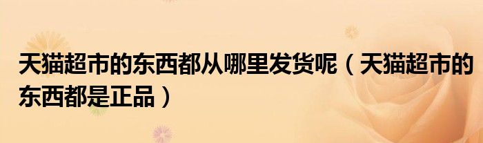 天猫超市的东西都从哪里发货呢（天猫超市的东西都是正品）