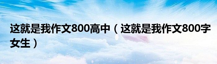 这就是我作文800高中（这就是我作文800字女生）