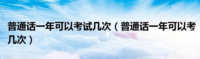普通话一年可以考试几次（普通话一年可以考几次）