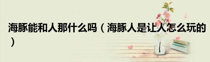 海豚能和人那什么吗（海豚人是让人怎么玩的）