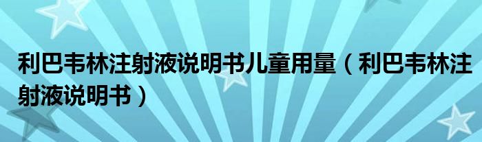 利巴韦林注射液说明书儿童用量（利巴韦林注射液说明书）