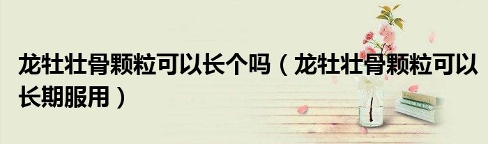 龙牡壮骨颗粒可以长个吗（龙牡壮骨颗粒可以长期服用）