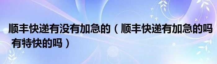 顺丰快递有没有加急的（顺丰快递有加急的吗 有特快的吗）